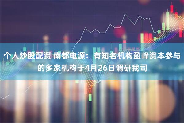 个人炒股配资 南都电源：有知名机构盈峰资本参与的多家机构于4月26日调研我司