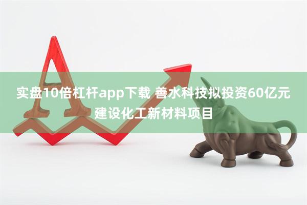 实盘10倍杠杆app下载 善水科技拟投资60亿元建设化工新材料项目