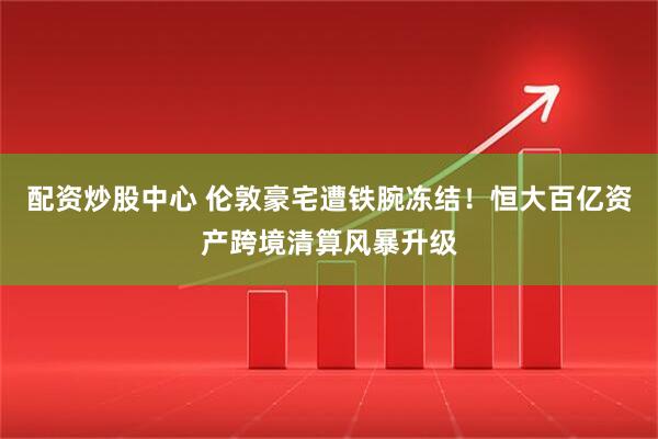 配资炒股中心 伦敦豪宅遭铁腕冻结！恒大百亿资产跨境清算风暴升级