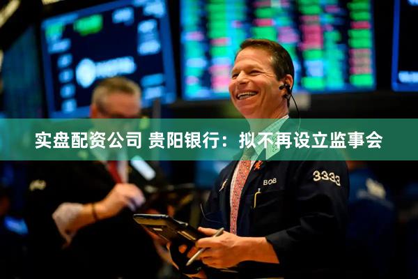 实盘配资公司 贵阳银行：拟不再设立监事会
