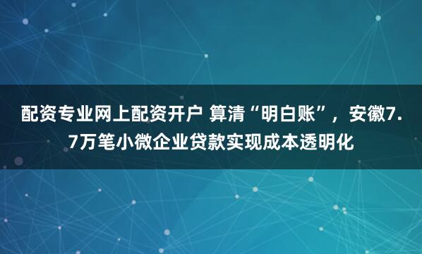 配资专业网上配资开户 算清“明白账”，安徽7.7万笔小微企业贷款实现成本透明化