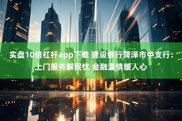 实盘10倍杠杆app下载 建设银行菏泽市中支行：上门服务解民忧 金融温情暖人心