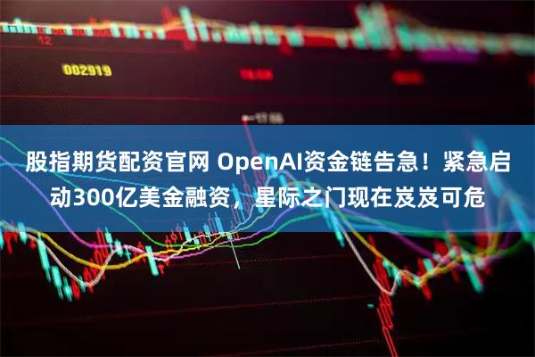 股指期货配资官网 OpenAI资金链告急！紧急启动300亿美金融资，星际之门现在岌岌可危