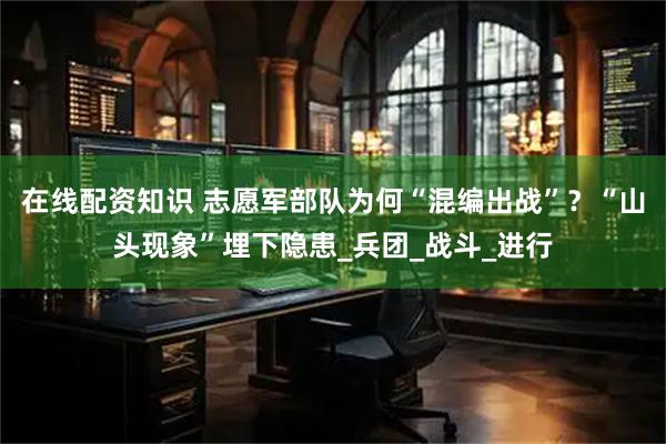 在线配资知识 志愿军部队为何“混编出战”？“山头现象”埋下隐患_兵团_战斗_进行