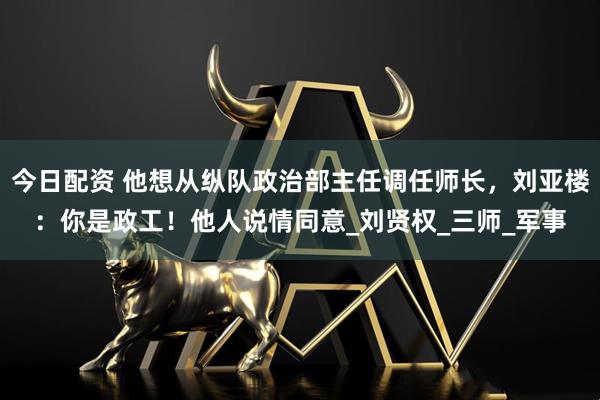 今日配资 他想从纵队政治部主任调任师长，刘亚楼：你是政工！他人说情同意_刘贤权_三师_军事