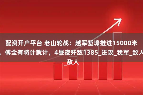 配资开户平台 老山轮战：越军堑壕推进15000米，傅全有将计就计，4昼夜歼敌1385_进攻_我军_敌人