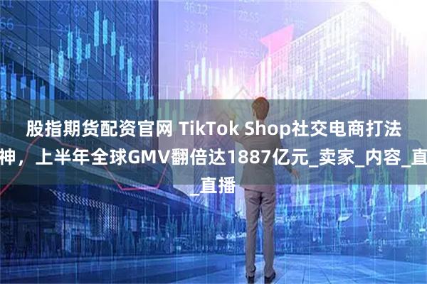 股指期货配资官网 TikTok Shop社交电商打法封神，上半年全球GMV翻倍达1887亿元_卖家_内容_直播