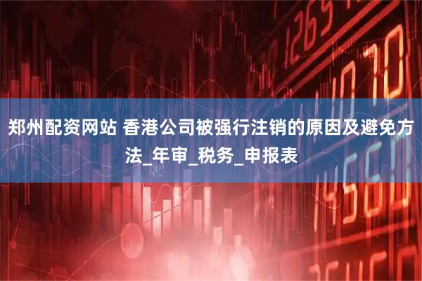 郑州配资网站 香港公司被强行注销的原因及避免方法_年审_税务_申报表