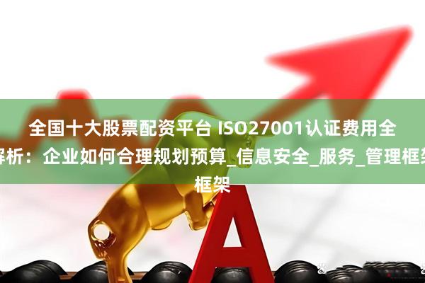 全国十大股票配资平台 ISO27001认证费用全解析：企业如何合理规划预算_信息安全_服务_管理框架