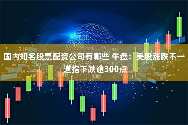 国内知名股票配资公司有哪些 午盘：美股涨跌不一 道指下跌逾300点