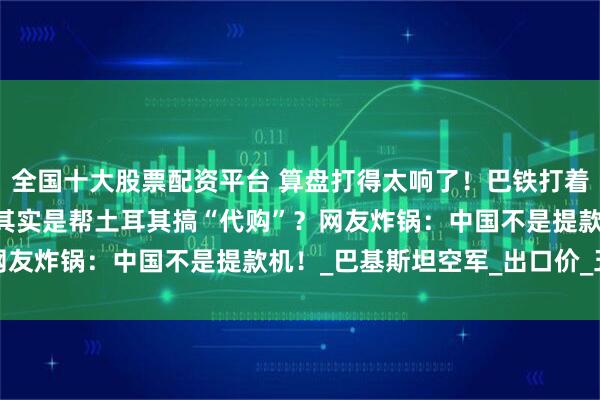 全国十大股票配资平台 算盘打得太响了！巴铁打着对印旗号申请歼-35，其实是帮土耳其搞“代购”？网友炸锅：中国不是提款机！_巴基斯坦空军_出口价_五代