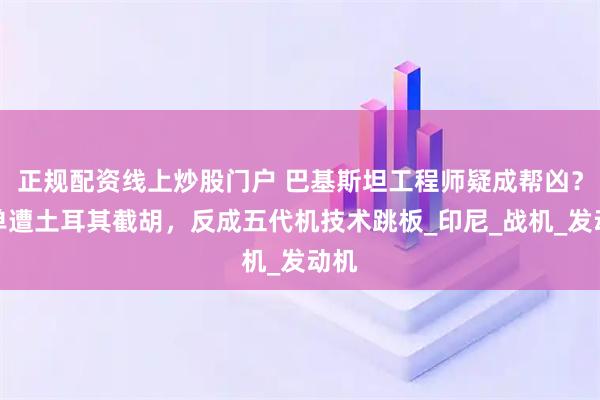 正规配资线上炒股门户 巴基斯坦工程师疑成帮凶？订单遭土耳其截胡，反成五代机技术跳板_印尼_战机_发动机