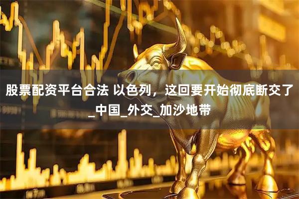股票配资平台合法 以色列，这回要开始彻底断交了_中国_外交_加沙地带
