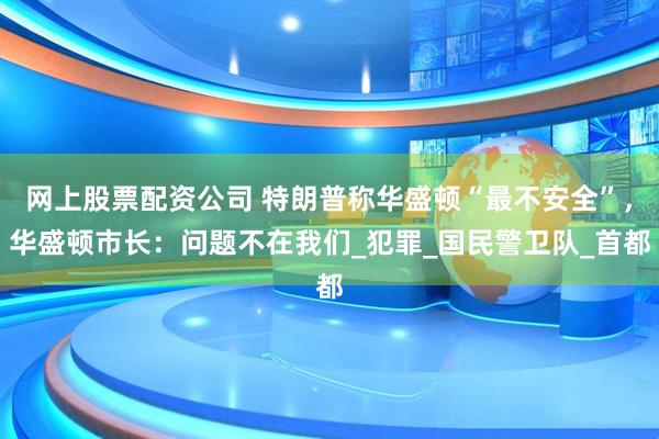 网上股票配资公司 特朗普称华盛顿“最不安全”，华盛顿市长：问题不在我们_犯罪_国民警卫队_首都