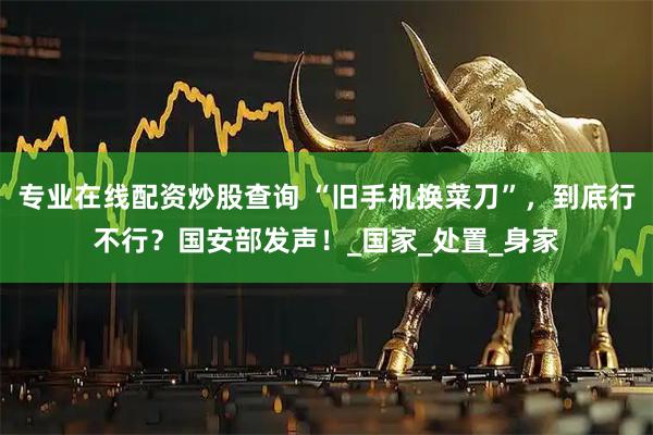 专业在线配资炒股查询 “旧手机换菜刀”，到底行不行？国安部发声！_国家_处置_身家