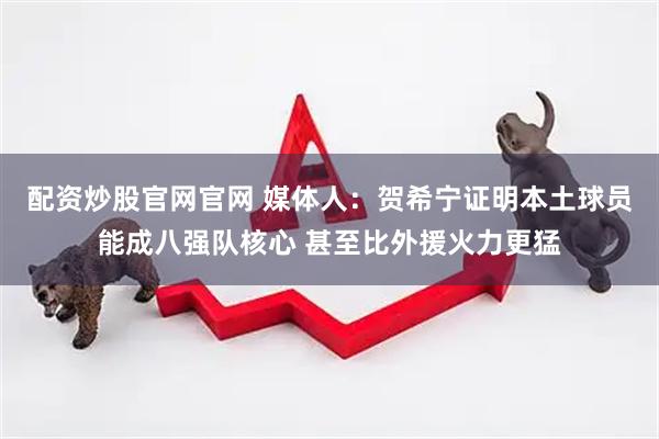 配资炒股官网官网 媒体人：贺希宁证明本土球员能成八强队核心 甚至比外援火力更猛
