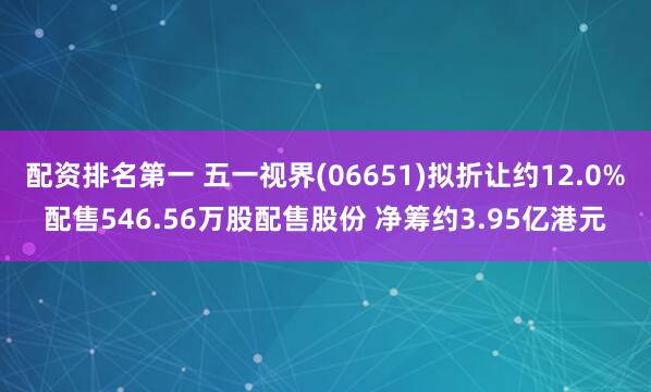 配资排名第一 五一视界(06651)拟折让约12.0%配售546.56万股配售股份 净筹约3.95亿港元