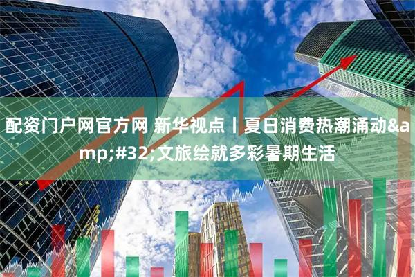 配资门户网官方网 新华视点丨夏日消费热潮涌动 文旅绘就多彩暑期生活