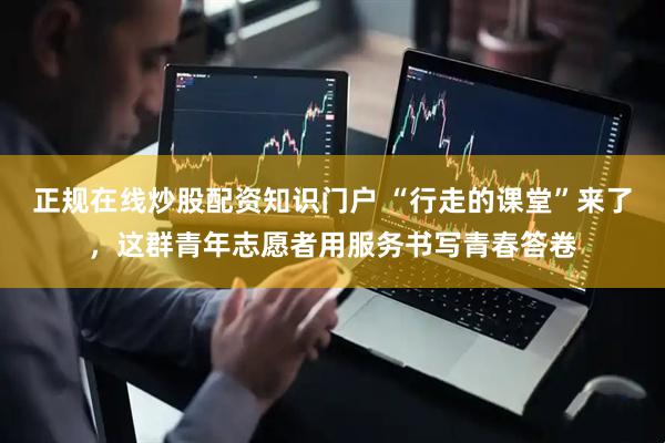 正规在线炒股配资知识门户 “行走的课堂”来了，这群青年志愿者用服务书写青春答卷